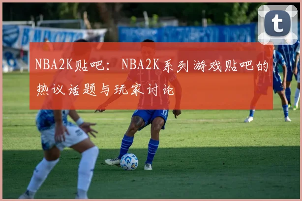 NBA2K贴吧:NBA2K系列游戏贴吧的热议话题与玩家讨论