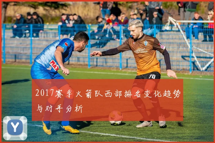 2017赛季火箭队西部排名变化趋势与对手分析